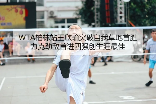 WTA柏林站王欣瑜突破自我草地首胜 力克劲敌首进四强创生涯最佳