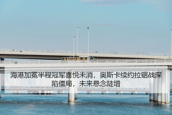 海港加冕半程冠军喜悦未消，奥斯卡续约拉锯战深陷僵局，未来悬念陡增