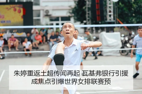 朱婷重返土超传闻再起 瓦基弗银行引援成焦点引爆世界女排联赛预