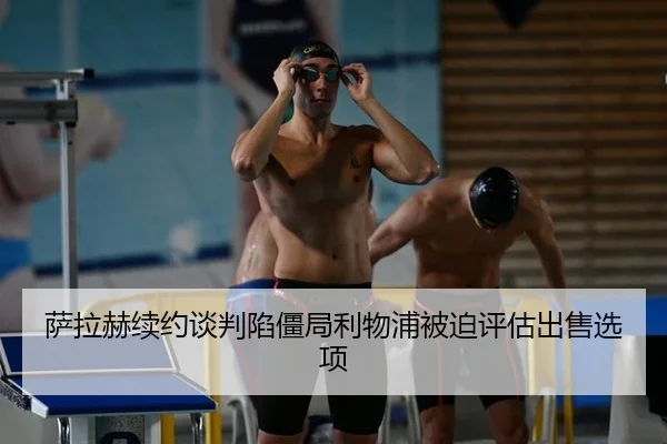 萨拉赫续约谈判陷僵局利物浦被迫评估出售选项